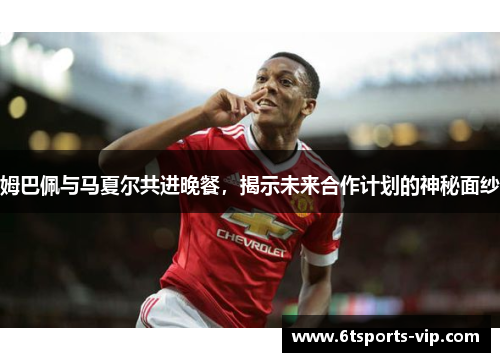 姆巴佩与马夏尔共进晚餐，揭示未来合作计划的神秘面纱