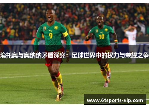 埃托奥与奥纳纳矛盾深究：足球世界中的权力与荣耀之争