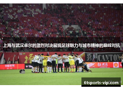 上海与武汉卓尔的激烈对决展现足球魅力与城市精神的巅峰对抗