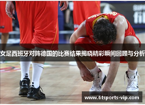 女足西班牙对阵德国的比赛结果揭晓精彩瞬间回顾与分析